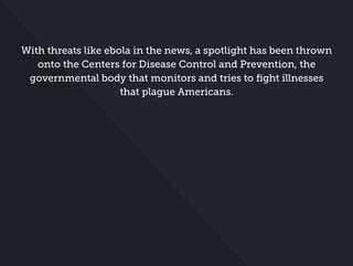 With threats like ebola in the news, a spotlight has been thrown
onto the Centers for Disease Control and Prevention, the
governmental body that monitors and tries to ﬁght illnesses
that plague Americans.
 