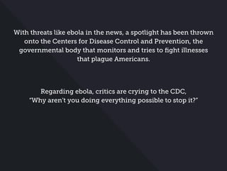 With threats like ebola in the news, a spotlight has been thrown
onto the Centers for Disease Control and Prevention, the
governmental body that monitors and tries to ﬁght illnesses
that plague Americans.
Regarding ebola, critics are crying to the CDC,
“Why aren’t you doing everything possible to stop it?”
 