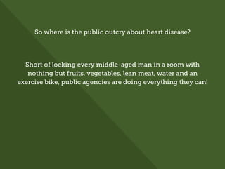 So where is the public outcry about heart disease?
Short of locking every middle-aged man in a room with
nothing but fruits, vegetables, lean meat, water and an
exercise bike, public agencies are doing everything they can!
 