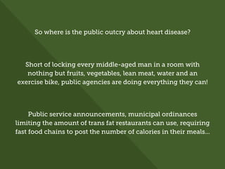 So where is the public outcry about heart disease?
Short of locking every middle-aged man in a room with
nothing but fruits, vegetables, lean meat, water and an
exercise bike, public agencies are doing everything they can!
Public service announcements, municipal ordinances
limiting the amount of trans fat restaurants can use, requiring
fast food chains to post the number of calories in their meals...
 