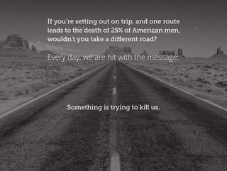 If you’re setting out on trip, and one route
leads to the death of 25% of American men,
wouldn’t you take a different road?
Something is trying to kill us.
Every day, we are hit with the message:
 