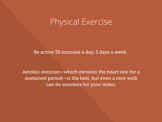 Physical Exercise
Be active 30 minutes a day, 5 days a week.
Aerobic exercise—which elevates the heart rate for a
sustained period—is the best, but even a nice walk
can do wonders for your ticker.
 