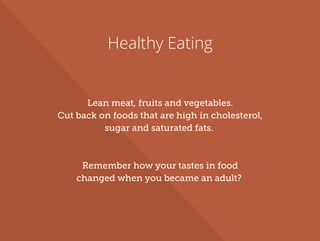 Healthy Eating
Lean meat, fruits and vegetables.
Cut back on foods that are high in cholesterol,
sugar and saturated fats.
Remember how your tastes in food
changed when you became an adult?
 