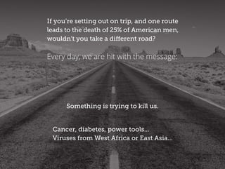 If you’re setting out on trip, and one route
leads to the death of 25% of American men,
wouldn’t you take a different road?
Something is trying to kill us.
Cancer, diabetes, power tools...
Viruses from West Africa or East Asia...
Every day, we are hit with the message:
 