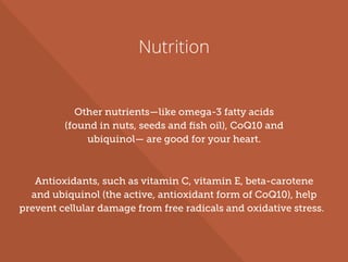 Nutrition
Other nutrients—like omega-3 fatty acids
(found in nuts, seeds and ﬁsh oil), CoQ10 and
ubiquinol— are good for your heart.
Antioxidants, such as vitamin C, vitamin E, beta-carotene
and ubiquinol (the active, antioxidant form of CoQ10), help
prevent cellular damage from free radicals and oxidative stress.
 