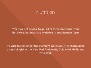 Nutrition
You may not be able to get all of these nutrients from
diet alone, but most are available in supplement form.
It’s wise to remember the eloquent words of Dr. Richard Stein,
a cardiologist at the New York University School of Medicine,
who said:
 