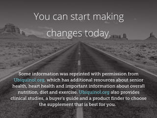 You can start making
changes today.
Some information was reprinted with permission from
Ubiquinol.org, which has additional resources about senior
health, heart health and important information about overall
nutrition, diet and exercise. Ubiquinol.org also provides
clinical studies, a buyer's guide and a product ﬁnder to choose
the supplement that is best for you.
 