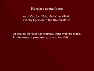 Here are some facts:
As of October 2014, ebola has killed
exactly 1 person in the United States.
Of course, all reasonable precautions must be made.
But in terms of pandemics, how about this:
 