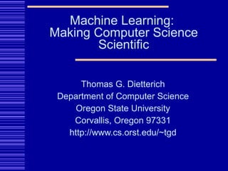 Thomas G. Dietterich Department of Computer Science Oregon State University Corvallis, Oregon 97331 http://www.cs.orst.edu/~tgd Machine Learning:  Making Computer Science Scientific 