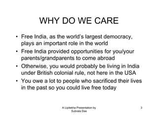 A Lipilekha Presentation by
Subrata Das
3
WHY DO WE CARE
• Free India, as the world’s largest democracy,
plays an important role in the world
• Free India provided opportunities for you/your
parents/grandparents to come abroad
• Otherwise, you would probably be living in India
under British colonial rule, not here in the USA
• You owe a lot to people who sacrificed their lives
in the past so you could live free today
 
