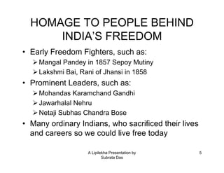 A Lipilekha Presentation by
Subrata Das
5
HOMAGE TO PEOPLE BEHIND
INDIA’S FREEDOM
• Early Freedom Fighters, such as:
Mangal Pandey in 1857 Sepoy Mutiny
Lakshmi Bai, Rani of Jhansi in 1858
• Prominent Leaders, such as:
Mohandas Karamchand Gandhi
Jawarhalal Nehru
Netaji Subhas Chandra Bose
• Many ordinary Indians, who sacrificed their lives
and careers so we could live free today
 