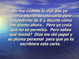 Ahí fue cuando le dije que yo quería escribirte una carta para despedirme de tí y decirte cómo me siento ahora..  Pero yo creía que no se permitía.  Pero sabes qué mamá?  Dios me dió papel y su pluma personal  para que yo te escribiera esta carta.  