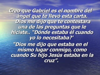 Creo que Gabriel es el nombre del ángel que te llevó esta carta.  Dios me dijo que te contestara una de las preguntas que le hiciste.. “Dónde estaba él cuando yo lo necesitaba?'   “ Dios me dijo que estaba en el mismo lugar conmigo, como cuando Su hijo Jesús estaba en la cruz”.  