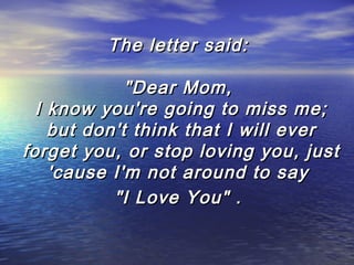 The letter said:
"Dear Mom,
I know you're going to miss me;
but don't think that I will ever
forget you, or stop loving you, just
'cause I'm not around to say
"I Love You" .

 