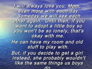 I will always love you, Mom,
even more with each day.
Someday we will see each
other again.  Until then, if you
want to adopt a little boy so
you won't be so lonely, that's
okay with me.
He can have my room and old
stuff to play with.
But, if you decide to get a girl
instead, she probably wouldn't
like the same things us boys

 
