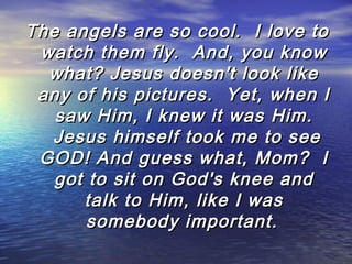 The angels are so cool.  I love to
watch them fly.  And, you know
what? Jesus doesn't look like
any of his pictures.  Yet, when I
saw Him, I knew it was Him.
 Jesus himself took me to see
GOD! And guess what, Mom?  I
got to sit on God's knee and
talk to Him, like I was
somebody important.

 