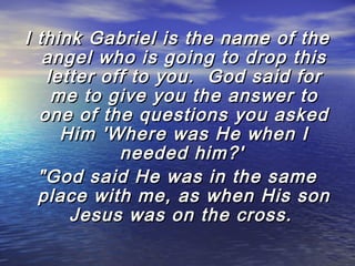 I think Gabriel is the name of the
angel who is going to drop this
letter off to you.  God said for
me to give you the answer to
one of the questions you asked
Him 'Where was He when I
needed him?'
"God said He was in the same
place with me, as when His son
Jesus was on the cross.

 