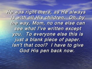 He was right there, as He always
is with all His children.  Oh, by
the way, Mom, no one else can
see what I've written except
you.  To everyone else this is
just a blank piece of paper.
Isn't that cool?  I have to give
God His pen back now.

 