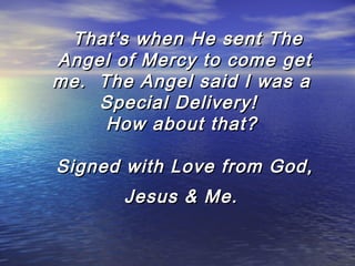   That's when He sent The
Angel of Mercy to come get
me.  The Angel said I was a
Special Delivery!  
How about that?
Signed with Love from God,
Jesus & Me.

 