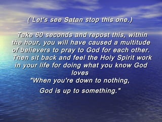 ( Let's see Satan stop this one.)
 Take 60 seconds and repost this, within
the hour, you will have caused a multitude
of believers to pray to God for each other.
 Then sit back and feel the Holy Spirit work
in your life for doing what you know God
loves
"When you're down to nothing,
God is up to something."

 