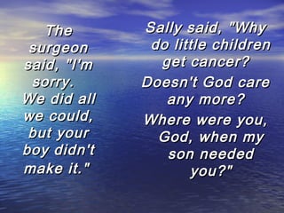 The
surgeon
said, "I'm
sorry.  
We did all
we could,
but your
boy didn't
make it."

Sally said, "Why
do little children
get cancer?  
Doesn't God care
any more?  
Where were you,
God, when my
son needed
you?"

 