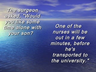 The surgeon
asked, "Would
you like some
time alone with
your son?  

One of the
nurses will be
out in a few
minutes, before
he's
transported to
the university."

 