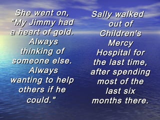She went on,
"My Jimmy had
a heart of gold.
 Always
thinking of
someone else.
 Always
wanting to help
others if he
could."

Sally walked
out of
Children's
Mercy
Hospital for
the last time,
after spending
most of the
last six
months there.

 