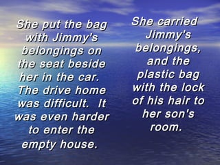 She put the bag
with Jimmy's
belongings on
the seat beside
her in the car.
The drive home
was difficult.  It
was even harder
to enter the
empty house.

She carried
Jimmy's
belongings,
and the
plastic bag
with the lock
of his hair to
her son's
room.

 