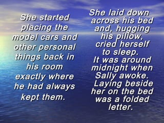 She started
placing the
model cars and
other personal
things back in
his room
exactly where
he had always
kept them.

She laid down
across his bed
and, hugging
his pillow,
cried herself
to sleep.
It was around
midnight when
Sally awoke.
 Laying beside
her on the bed
was a folded
letter.

 