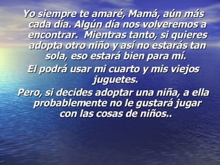 Yo siempre te amaré, Mamá, aún más cada día. Algún día nos volveremos a encontrar.  Mientras tanto, si quieres adopta otro niño y así no estarás tan sola, eso estará bien para mí.  El podrá usar mi cuarto y mis viejos juguetes.   Pero, si decides adoptar una niña, a ella probablemente no le gustará jugar con las cosas de niños..  