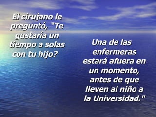 El cirujano le preguntó,   “Te gustaría un tiempo a solas con tu hijo?   Una de las enfermeras estará afuera en un momento, antes de que lleven al niño a la Universidad." 