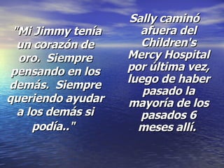"Mi Jimmy tenía un corazón de oro.  Siempre pensando en los demás.  Siempre queriendo ayudar a los demás si podía.."   Sally caminó afuera del Children's Mercy Hospital por última vez, luego de haber pasado la mayoría de los pasados 6 meses allí.  