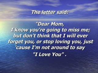 The letter said:  "Dear Mom,  I know you're going to miss me; but don't think that I will ever forget you, or stop loving you, just 'cause I'm not around to say  "I Love You" .   
