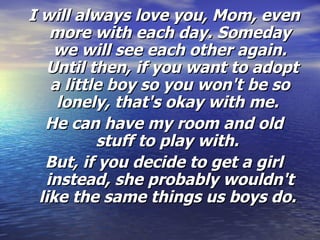 I will always love you, Mom, even more with each day. Someday we will see each other again.  Until then, if you want to adopt a little boy so you won't be so lonely, that's okay with me.  He can have my room and old stuff to play with.   But, if you decide to get a girl instead, she probably wouldn't like the same things us boys do.  