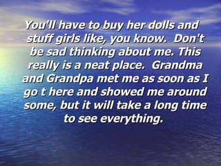 You'll have to buy her dolls and stuff girls like, you know.  Don't be sad thinking about me. This really is a neat place.  Grandma and Grandpa met me as soon as I go t here and showed me around some, but it will take a long time to see everything.  