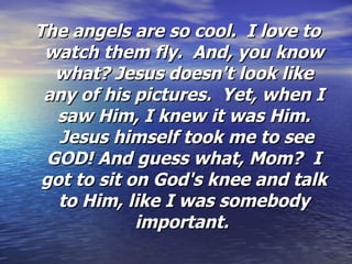 The angels are so cool.  I love to watch them fly.  And, you know what? Jesus doesn't look like any of his pictures.  Yet, when I saw Him, I knew it was Him.  Jesus himself took me to see GOD! And guess what, Mom?  I got to sit on God's knee and talk to Him, like I was somebody important.   