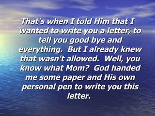 That's when I told Him that I wanted to write you a letter, to tell you good bye and everything.  But I already knew that wasn't allowed.  Well, you know what Mom?  God handed me some paper and His own personal pen to write you this letter.  