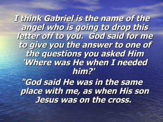 I think Gabriel is the name of the angel who is going to drop this letter off to you.  God said for me to give you the answer to one of the questions you asked Him 'Where was He when I needed him?'   "God said He was in the same place with me, as when His son Jesus was on the cross.  