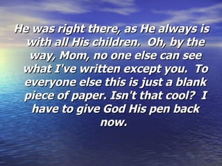 He was right there, as He always is with all His children.  Oh, by the way, Mom, no one else can see what I've written except you.  To everyone else this is just a blank piece of paper. Isn't that cool?  I have to give God His pen back now.   