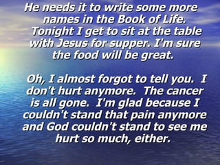 He needs it to write some more names in the Book of Life.  Tonight I get to sit at the table with Jesus for supper. I'm sure the food will be great.    Oh, I almost forgot to tell you.  I don't hurt anymore.  The cancer is all gone.  I'm glad because I couldn't stand that pain anymore and God couldn't stand to see me hurt so much, either.  