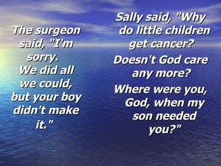 The surgeon said, "I'm sorry.   We did all we could, but your boy didn't make it."   Sally said, "Why do little children get cancer?   Doesn't God care any more?   Where were you, God, when my son needed you?" 
