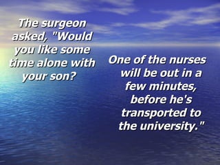 The surgeon asked,   "Would you like some time alone with your son?   One of the nurses will be out in a few minutes, before he's transported to the university." 
