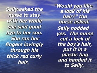Sally asked the nurse to stay with her while she said good bye to her son.  She ran her fingers lovingly through his thick red curly hair.   "Would you like a lock of his hair?" the nurse asked.  Sally nodded yes.  The nurse cut a lock of the boy's hair, put it in a plastic bag and handed it to Sally.  