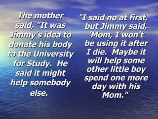 The mother said, "It was Jimmy's idea to donate his body to the University for Study.  He said it might help somebody else.   "I said no at first, but Jimmy said, 'Mom, I won't be using it after I die.  Maybe it will help some other little boy spend one more day with his Mom."  