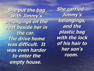 She put the bag with Jimmy's belongings on the seat beside her in the car.  The drive home was difficult.  It was even harder to enter the empty house.   She carried Jimmy's belongings, and the plastic bag with the lock of his hair to her son's room.  