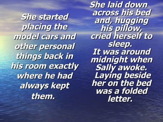 She started placing the model cars and other personal things back in his room exactly where he had always kept them.   She laid down across his bed and, hugging his pillow, cried herself to sleep.  It was around midnight when Sally awoke.  Laying beside her on the bed was a folded letter.   