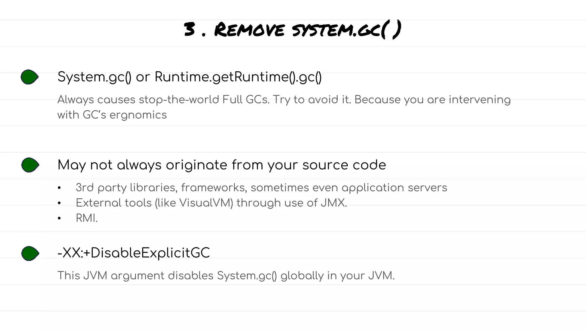 3 . Remove system.gc( )
System.gc() or Runtime.getRuntime().gc()
Always causes stop-the-world Full GCs. Try to avoid it. Because you are intervening
with GC’s ergnomics
May not always originate from your source code
• 3rd party libraries, frameworks, sometimes even application servers
• External tools (like VisualVM) through use of JMX.
• RMI.
-XX:+DisableExplicitGC
This JVM argument disables System.gc() globally in your JVM.
 