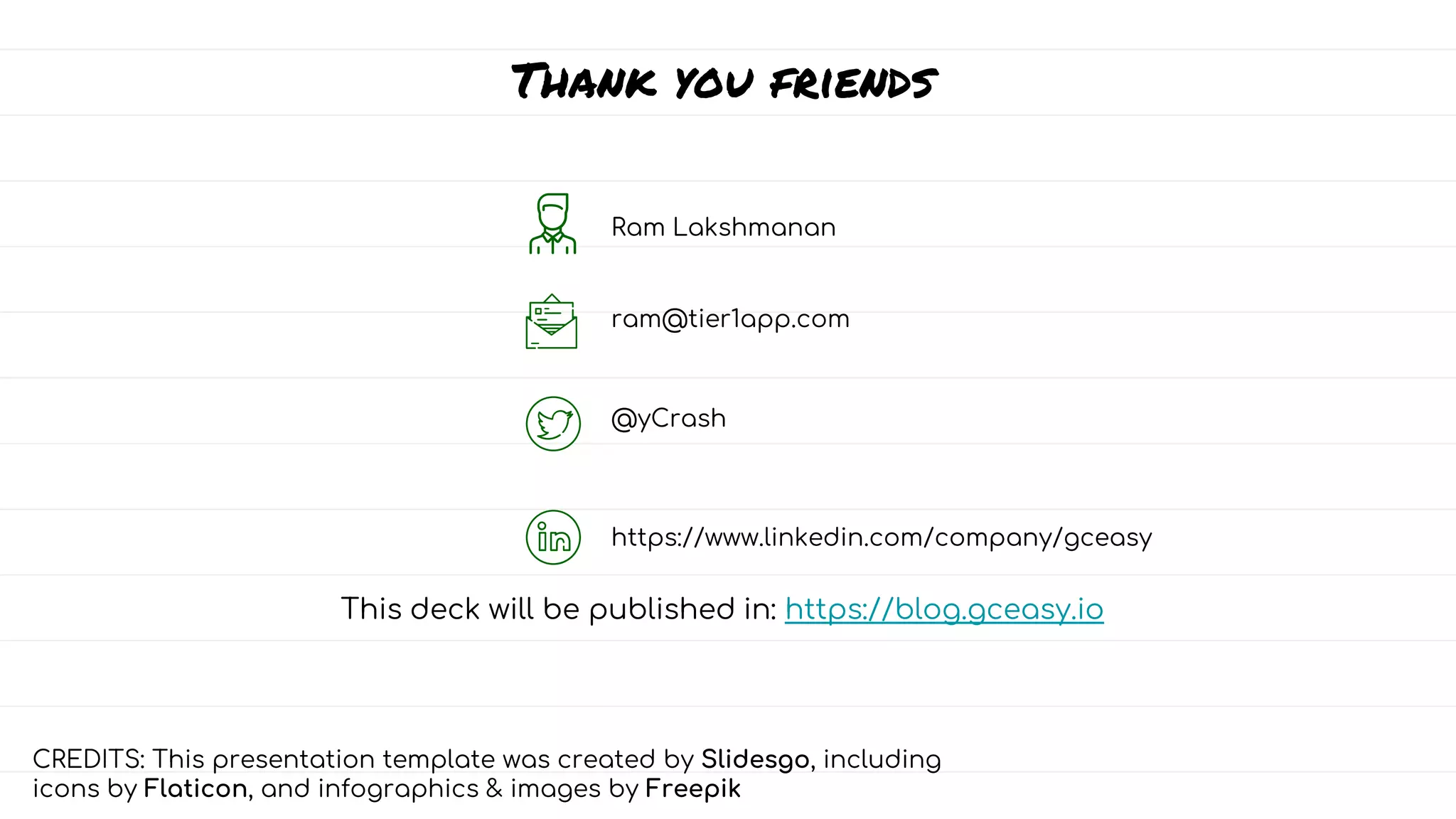 Thank you friends
Ram Lakshmanan
ram@tier1app.com
@yCrash
https://www.linkedin.com/company/gceasy
This deck will be published in: https://blog.gceasy.io
CREDITS: This presentation template was created by Slidesgo, including
icons by Flaticon, and infographics & images by Freepik
 