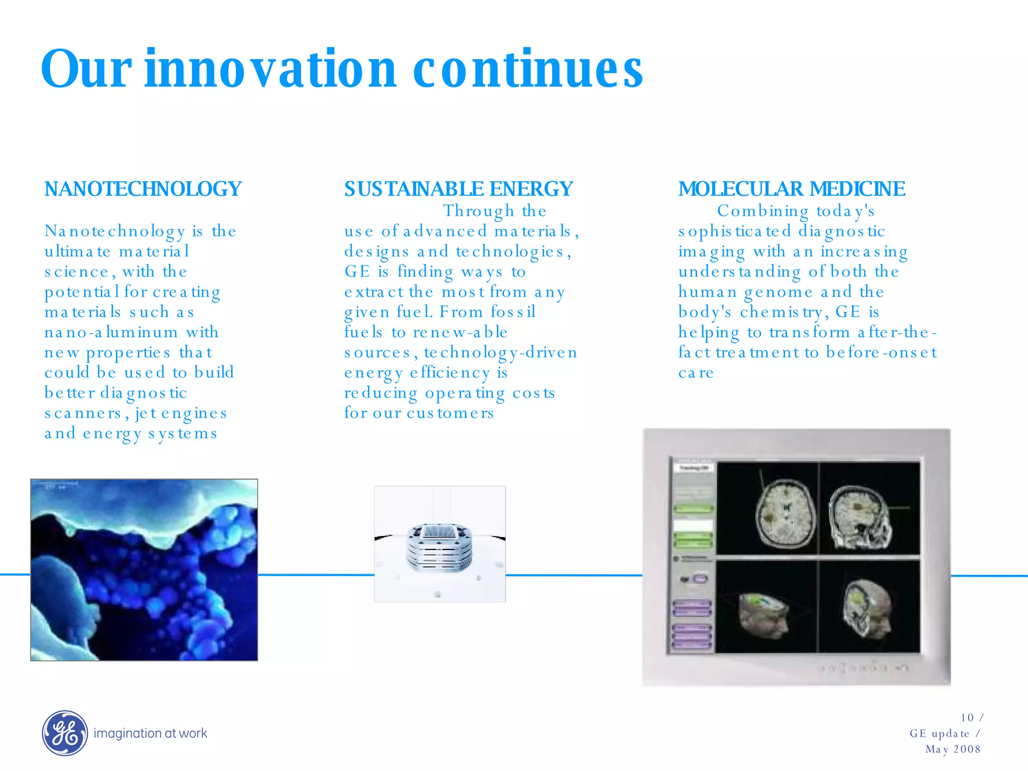 Our innovation continues NANOTECHNOLOGY  Nanotechnology is the ultimate material science, with the potential for creating materials such as nano-aluminum with new properties that could be used to build better diagnostic scanners, jet engines and energy systems SUSTAINABLE ENERGY  Through the use of advanced materials, designs and technologies, GE is finding ways to extract the most from any given fuel. From fossil fuels to renew-able sources, technology-driven energy efficiency is reducing operating costs for our customers MOLECULAR MEDICINE  Combining today's sophisticated diagnostic imaging with an increasing understanding of both the human genome and the body's chemistry, GE is helping to transform after-the-fact treatment to before-onset care 