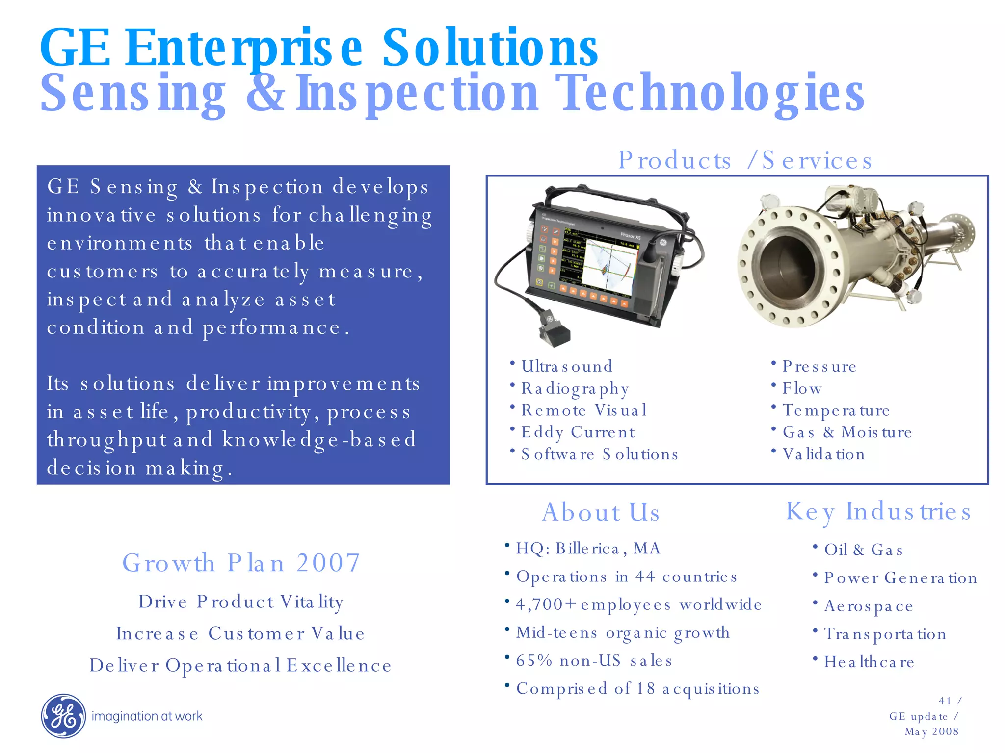 Who we are HQ: Billerica, MA Operations in 44 countries 4,700+ employees worldwide Mid-teens organic growth 65% non-US sales Comprised of 18 acquisitions GE Sensing & Inspection develops innovative solutions for challenging environments that enable customers to accurately measure, inspect and analyze asset condition and performance.  Its solutions deliver improvements in asset life, productivity, process throughput and knowledge-based decision making. Oil & Gas Power Generation Aerospace Transportation Healthcare Ultrasound Radiography Remote Visual Eddy Current Software Solutions Pressure Flow Temperature Gas & Moisture Validation About Us Growth Plan 2007 Drive Product Vitality Increase Customer Value Deliver Operational Excellence GE Enterprise Solutions Sensing & Inspection Technologies Products / Services Key Industries 